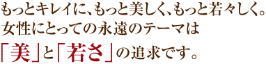 もっとキレイに、もっと美しく、もっと若々しく。	女性にとっての永遠のテーマは「美」と「若さ」の追求です。